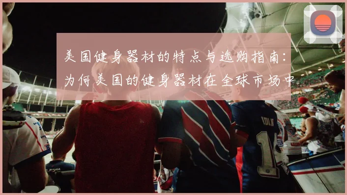 美国健身器材的特点与选购指南：为何美国的健身器材在全球市场中占据领先地位？