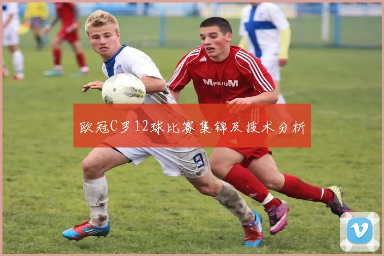 欧冠C罗12球比赛集锦及技术分析