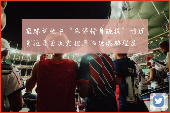 篮球训练中“急停转身跳投”的连贯性是否决定控卫临场威胁程度