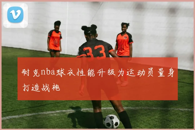 耐克nba球衣性能升级为运动员量身打造战袍