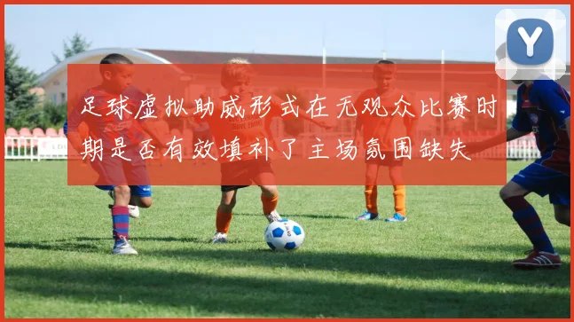 足球虚拟助威形式在无观众比赛时期是否有效填补了主场氛围缺失