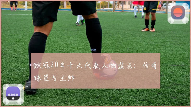 欧冠20年十大代表人物盘点:传奇球星与主帅