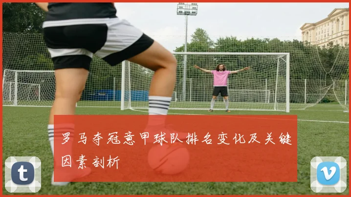 罗马夺冠意甲球队排名变化及关键因素剖析