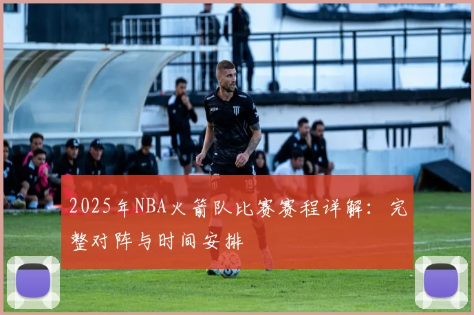 2025年NBA火箭队比赛赛程详解:完整对阵与时间安排