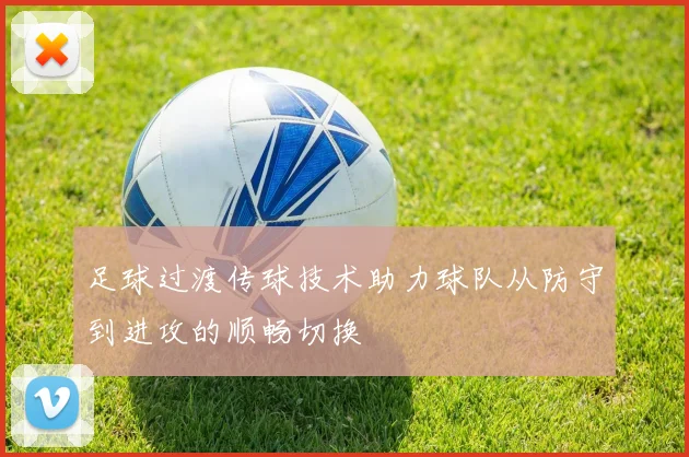 足球过渡传球技术助力球队从防守到进攻的顺畅切换