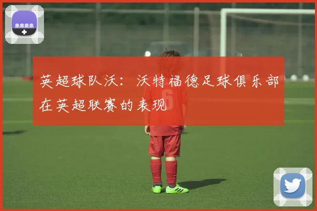 英超球队沃：沃特福德足球俱乐部在英超联赛的表现